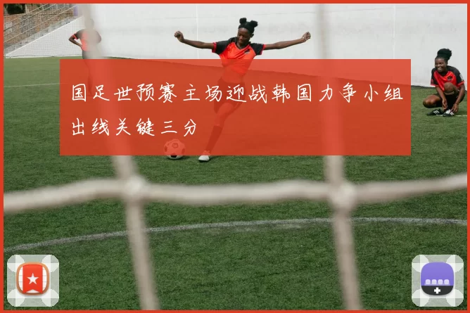 国足世预赛主场迎战韩国力争小组出线关键三分