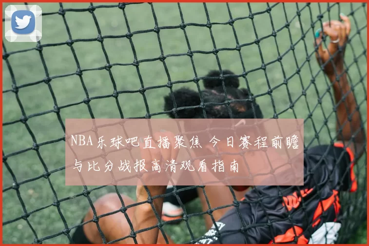 NBA乐球吧直播聚焦 今日赛程前瞻与比分战报高清观看指南