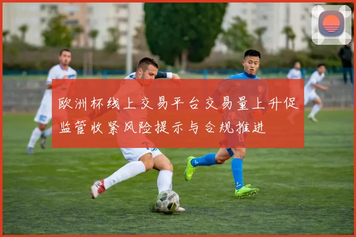 欧洲杯线上交易平台交易量上升促监管收紧风险提示与合规推进