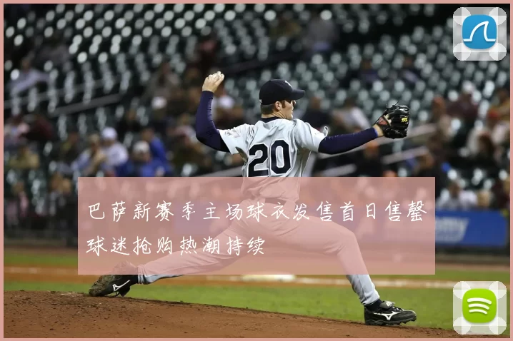 巴萨新赛季主场球衣发售首日售罄球迷抢购热潮持续