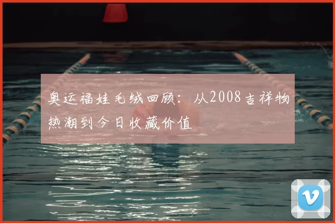 奥运福娃毛绒回顾：从2008吉祥物热潮到今日收藏价值