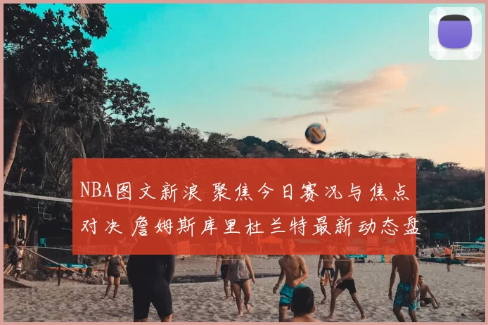 NBA图文新浪 聚焦今日赛况与焦点对决 詹姆斯库里杜兰特最新动态盘点