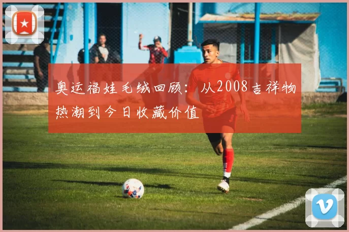 奥运福娃毛绒回顾：从2008吉祥物热潮到今日收藏价值