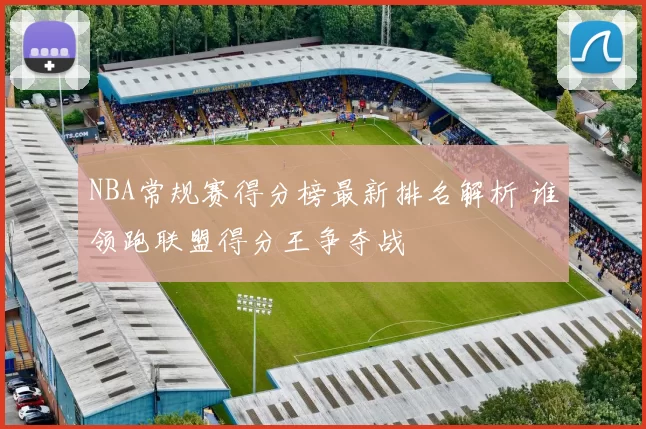 NBA常规赛得分榜最新排名解析 谁领跑联盟得分王争夺战