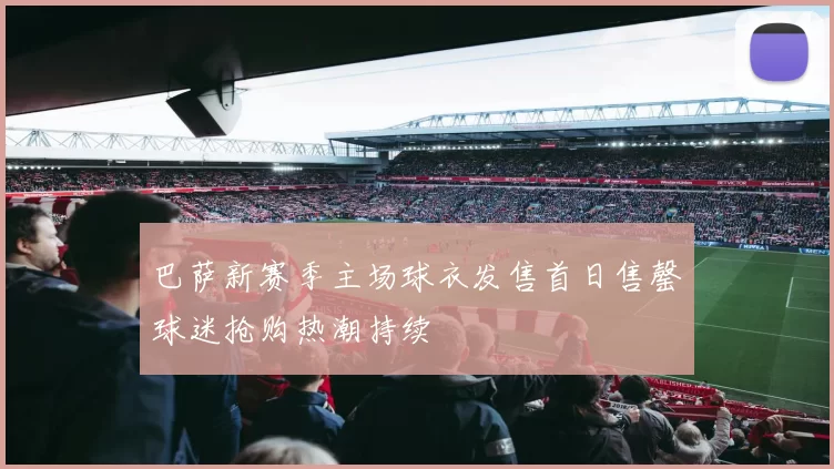 巴萨新赛季主场球衣发售首日售罄球迷抢购热潮持续