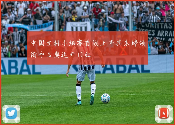 中国女排小组赛首战土耳其朱婷领衔冲击奥运开门红