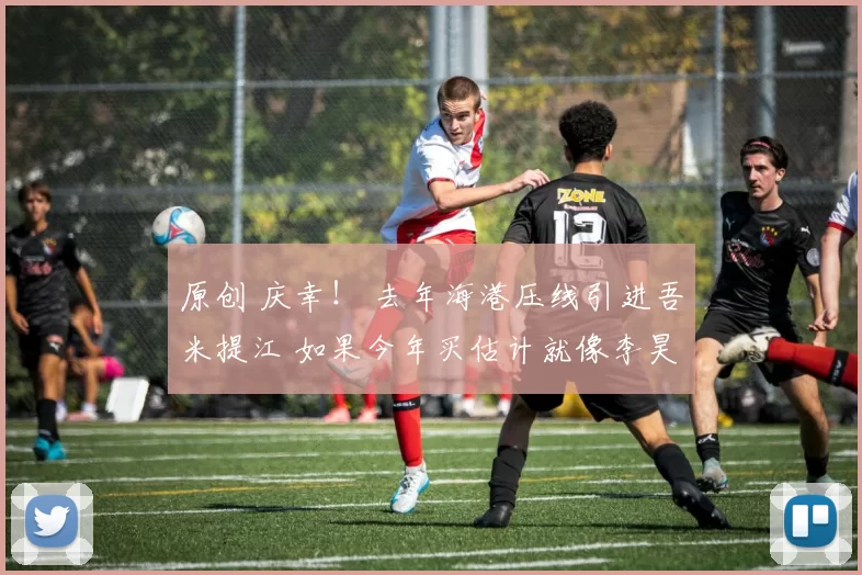 原创 庆幸！ 去年海港压线引进吾米提江 如果今年买估计就像李昊 买不起