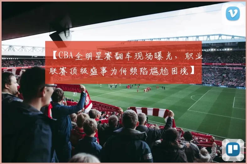 【CBA全明星赛翻车现场曝光,职业联赛顶级盛事为何频陷尴尬困境】