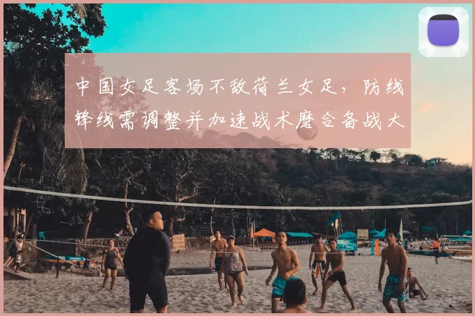 中国女足客场不敌荷兰女足，防线锋线需调整并加速战术磨合备战大赛