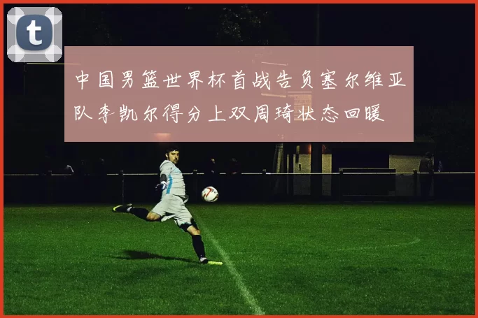 中国男篮世界杯首战告负塞尔维亚队李凯尔得分上双周琦状态回暖