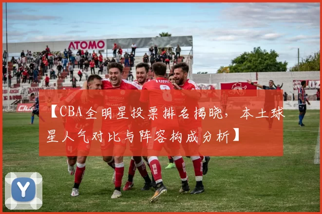 【CBA全明星投票排名揭晓，本土球星人气对比与阵容构成分析】