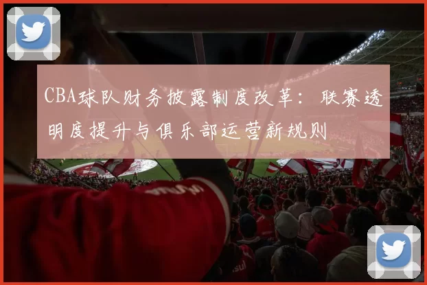 CBA球队财务披露制度改革：联赛透明度提升与俱乐部运营新规则