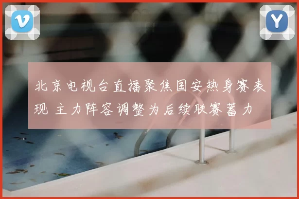 北京电视台直播聚焦国安热身赛表现 主力阵容调整为后续联赛蓄力