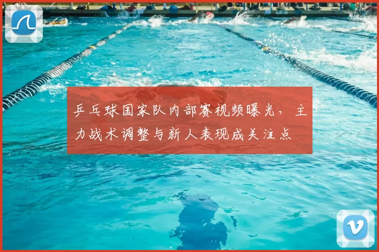 乒乓球国家队内部赛视频曝光，主力战术调整与新人表现成关注点