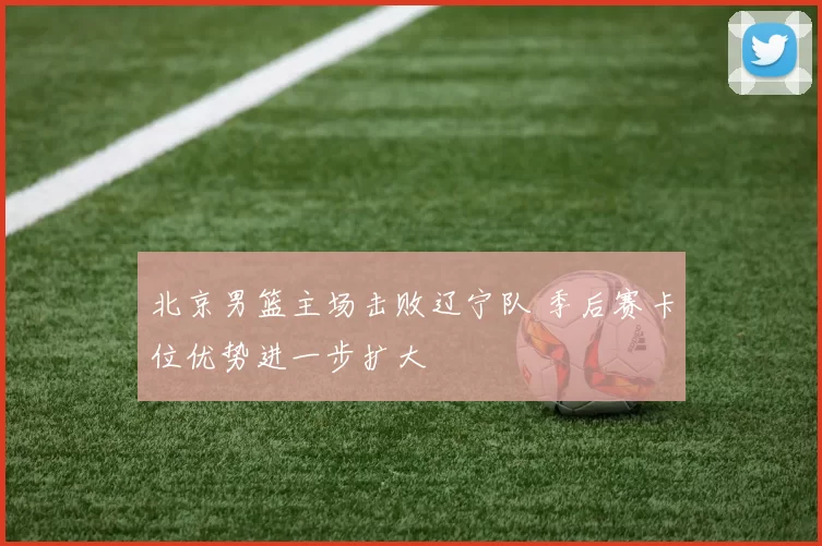 北京男篮主场击败辽宁队 季后赛卡位优势进一步扩大