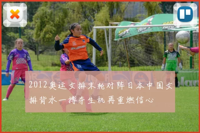 2012奥运女排末轮对阵日本中国女排背水一搏夺生机再重燃信心