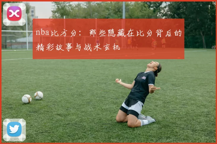 nba比方分：那些隐藏在比分背后的精彩故事与战术玄机