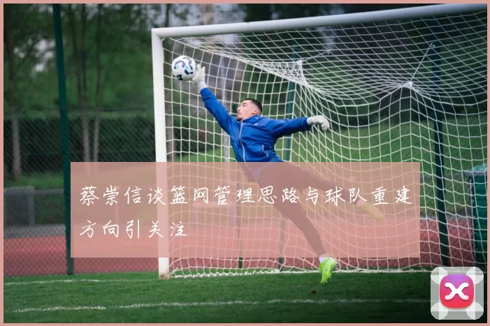 蔡崇信谈篮网管理思路与球队重建方向引关注