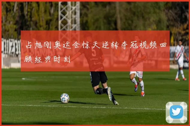 占旭刚奥运会惊天逆转夺冠视频回顾经典时刻