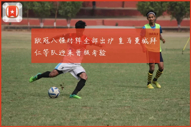 欧冠八强对阵全部出炉 皇马曼城拜仁等队迎来晋级考验