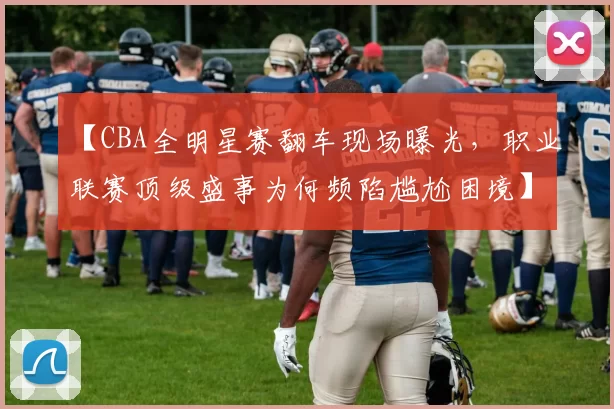 【CBA全明星赛翻车现场曝光,职业联赛顶级盛事为何频陷尴尬困境】