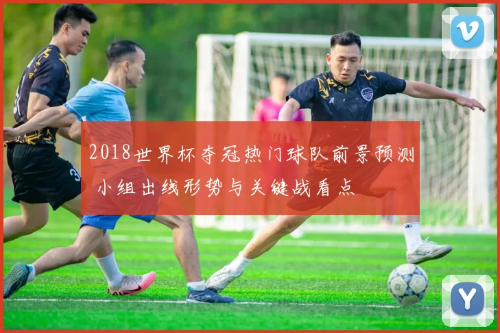 2018世界杯夺冠热门球队前景预测 小组出线形势与关键战看点