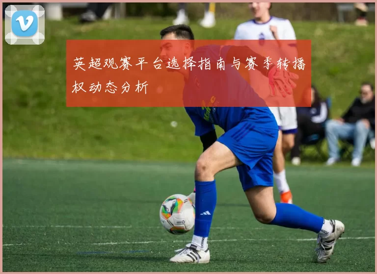 英超观赛平台选择指南与赛季转播权动态分析