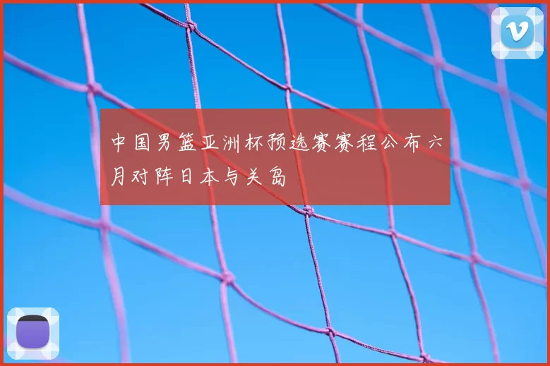 中国男篮亚洲杯预选赛赛程公布六月对阵日本与关岛