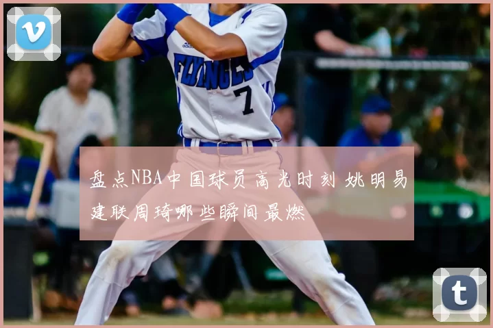 盘点NBA中国球员高光时刻 姚明易建联周琦哪些瞬间最燃