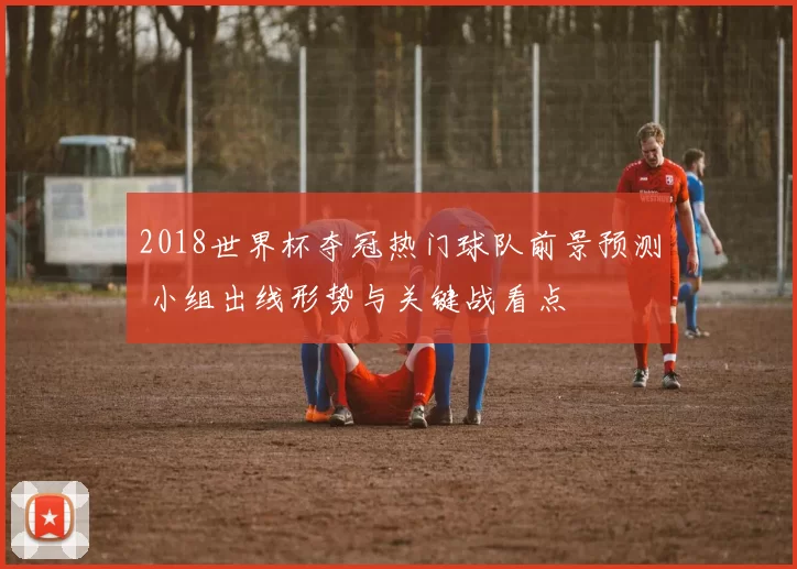 2018世界杯夺冠热门球队前景预测 小组出线形势与关键战看点
