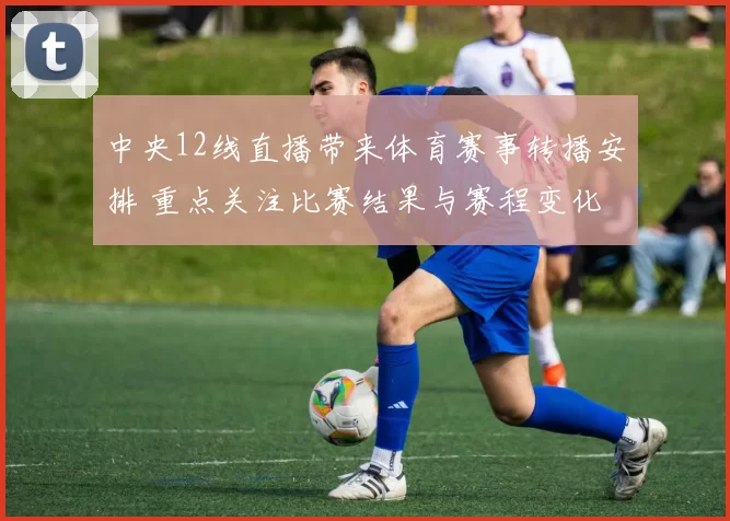 中央12线直播带来体育赛事转播安排 重点关注比赛结果与赛程变化