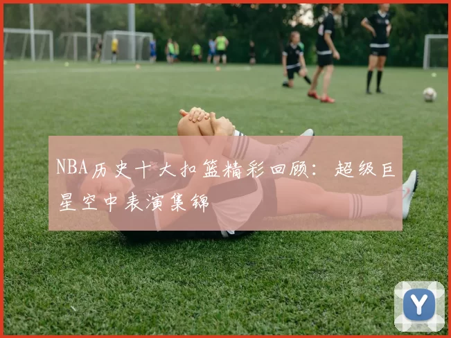 NBA历史十大扣篮精彩回顾：超级巨星空中表演集锦