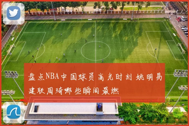 盘点NBA中国球员高光时刻 姚明易建联周琦哪些瞬间最燃