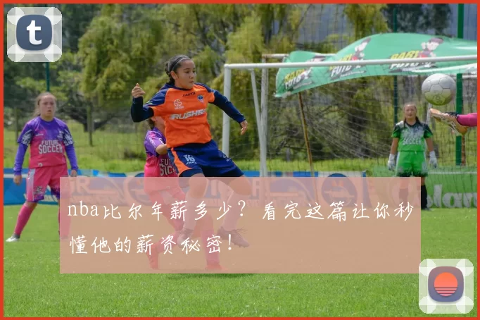 nba比尔年薪多少？看完这篇让你秒懂他的薪资秘密！