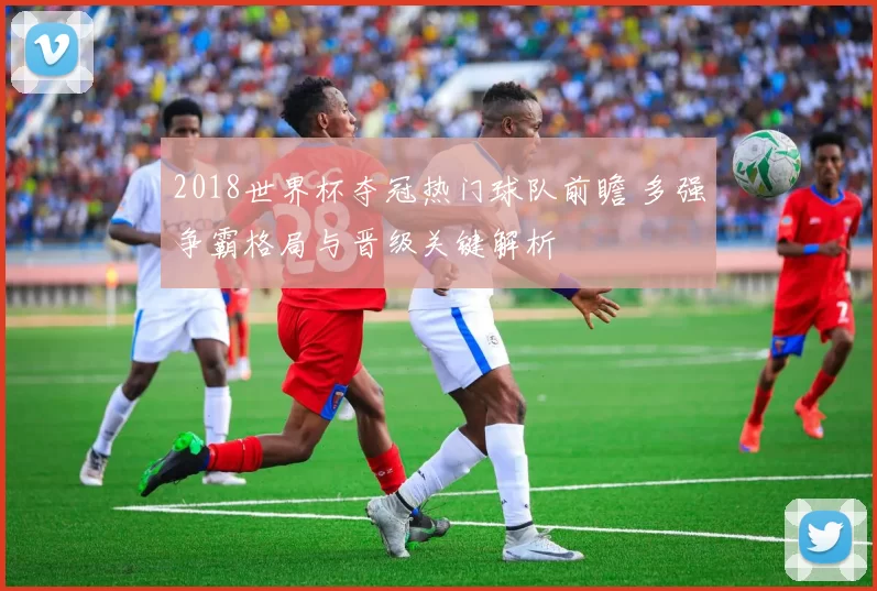 2018世界杯夺冠热门球队前瞻 多强争霸格局与晋级关键解析