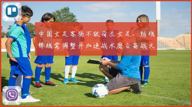 中国女足客场不敌荷兰女足，防线锋线需调整并加速战术磨合备战大赛