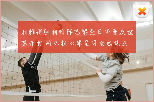 利雅得胜利对阵巴黎圣日耳曼友谊赛开打 两队核心球星同场成焦点