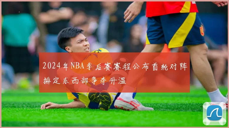 2024年NBA季后赛赛程公布首轮对阵排定东西部争夺升温