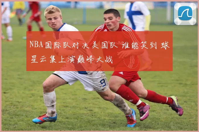 NBA国际队对决美国队 谁能笑到 球星云集上演巅峰大战