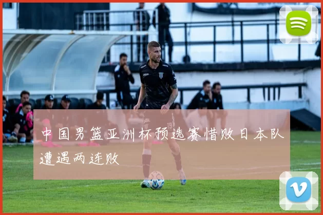 中国男篮亚洲杯预选赛惜败日本队遭遇两连败