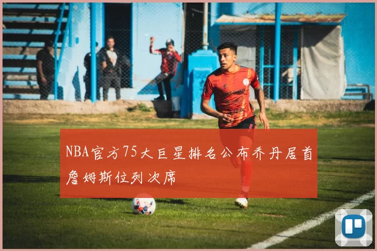NBA官方75大巨星排名公布乔丹居首詹姆斯位列次席