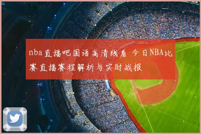 nba直播吧国语高清线看 今日NBA比赛直播赛程解析与实时战报