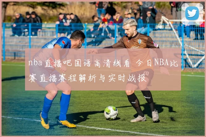 nba直播吧国语高清线看 今日NBA比赛直播赛程解析与实时战报
