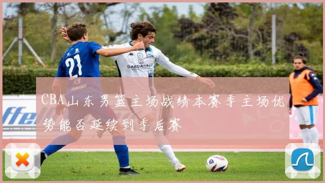 CBA山东男篮主场战绩本赛季主场优势能否延续到季后赛