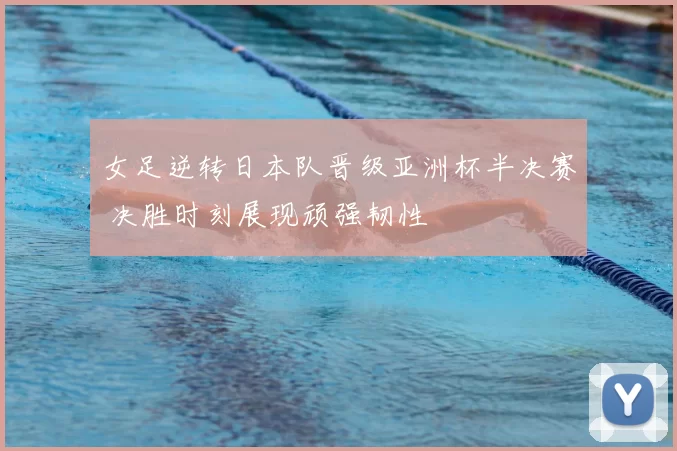 女足逆转日本队晋级亚洲杯半决赛 决胜时刻展现顽强韧性