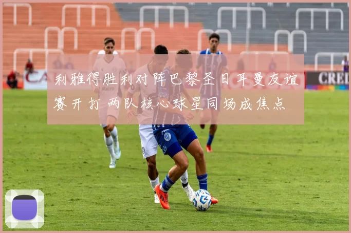 利雅得胜利对阵巴黎圣日耳曼友谊赛开打 两队核心球星同场成焦点