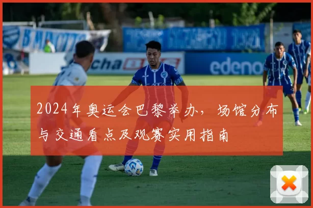 2024年奥运会巴黎举办，场馆分布与交通看点及观赛实用指南