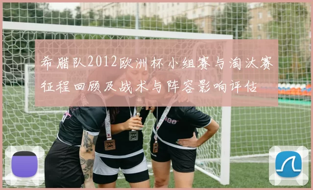 希腊队2012欧洲杯小组赛与淘汰赛征程回顾及战术与阵容影响评估