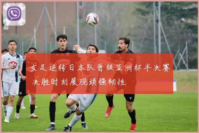 女足逆转日本队晋级亚洲杯半决赛 决胜时刻展现顽强韧性