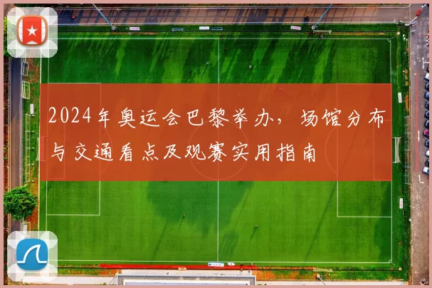 2024年奥运会巴黎举办，场馆分布与交通看点及观赛实用指南